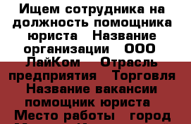 Ищем сотрудника на должность помощника юриста › Название организации ­ ООО “ЛайКом“ › Отрасль предприятия ­ Торговля › Название вакансии ­ помощник юриста › Место работы ­ город Москва, Институтский переулок, д. 2/1 › Подчинение ­ Старшему юристу › Минимальный оклад ­ 25 000 › Возраст от ­ 20 › Возраст до ­ 35 - Московская обл., Москва г. Работа » Вакансии   . Московская обл.,Москва г.